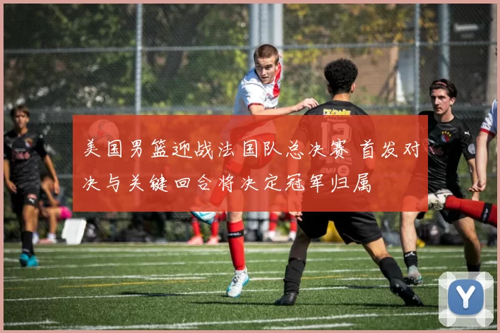 美国男篮迎战法国队总决赛 首发对决与关键回合将决定冠军归属