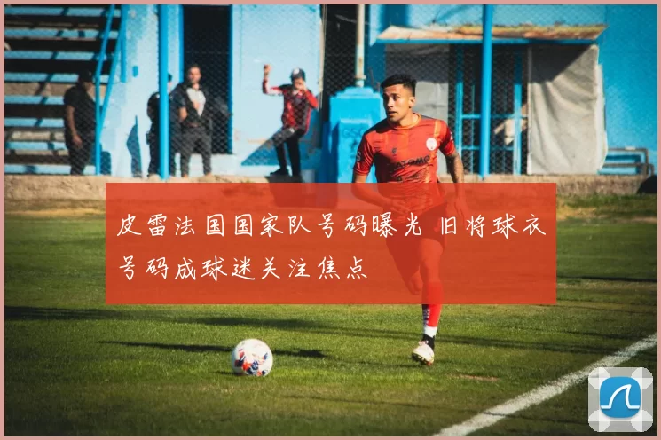 皮雷法国国家队号码曝光 旧将球衣号码成球迷关注焦点