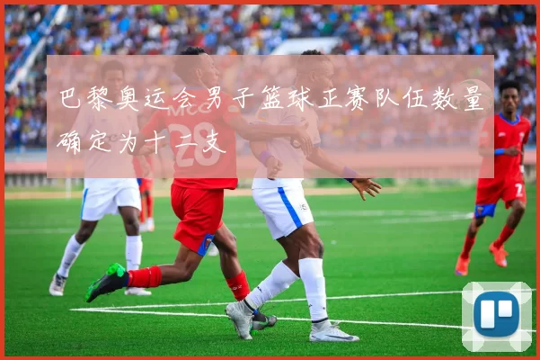 巴黎奥运会男子篮球正赛队伍数量确定为十二支
