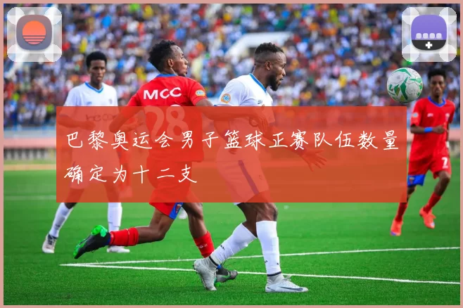 巴黎奥运会男子篮球正赛队伍数量确定为十二支