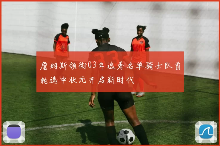 詹姆斯领衔03年选秀名单骑士队首轮选中状元开启新时代