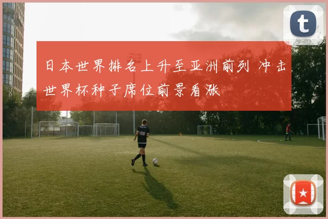 日本世界排名上升至亚洲前列 冲击世界杯种子席位前景看涨