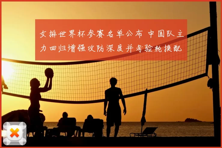 女排世界杯参赛名单公布 中国队主力回归增强攻防深度并考验轮换配置