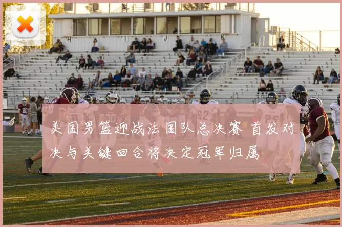 美国男篮迎战法国队总决赛 首发对决与关键回合将决定冠军归属
