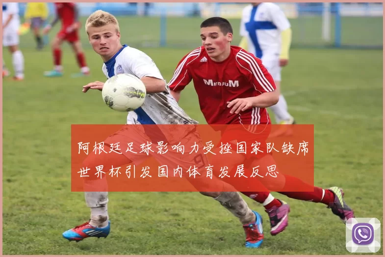 阿根廷足球影响力受挫国家队缺席世界杯引发国内体育发展反思