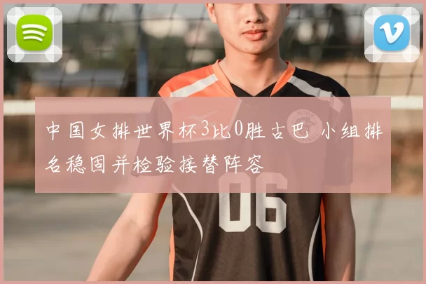 中国女排世界杯3比0胜古巴 小组排名稳固并检验接替阵容