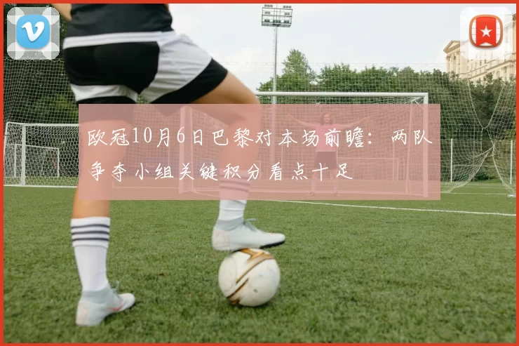 欧冠10月6日巴黎对本场前瞻:两队争夺小组关键积分看点十足