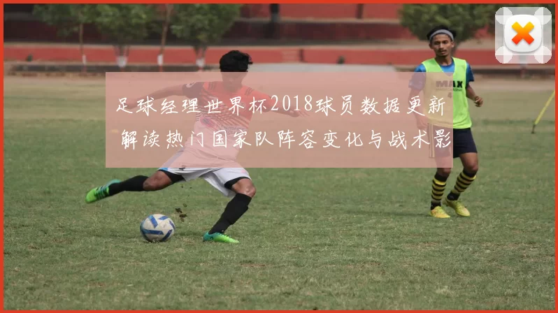 足球经理世界杯2018球员数据更新 解读热门国家队阵容变化与战术影响