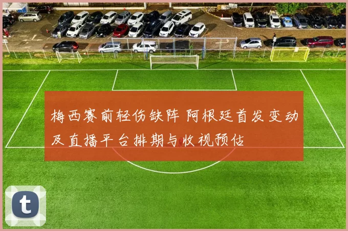 梅西赛前轻伤缺阵 阿根廷首发变动及直播平台排期与收视预估