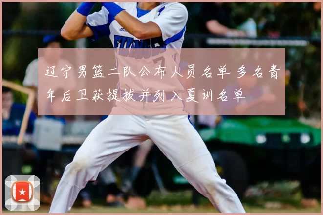 辽宁男篮二队公布人员名单 多名青年后卫获提拔并列入夏训名单