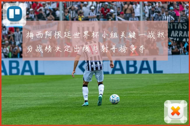 梅西阿根廷世界杯小组关键一战积分战绩决定出线与射手榜争夺