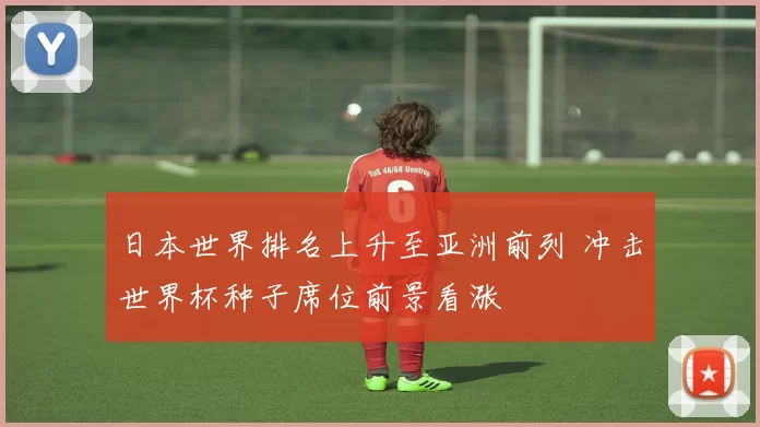 日本世界排名上升至亚洲前列 冲击世界杯种子席位前景看涨