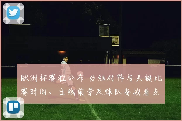 欧洲杯赛程公布 分组对阵与关键比赛时间、出线前景及球队备战看点