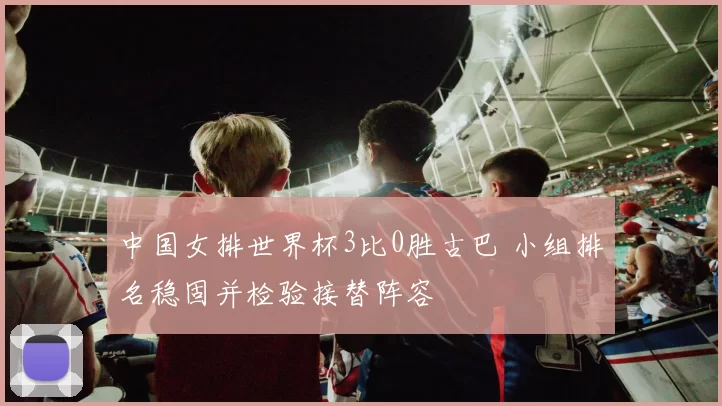 中国女排世界杯3比0胜古巴 小组排名稳固并检验接替阵容