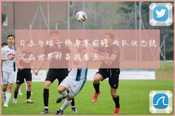 日本与瑞士热身赛前瞻 两队状态稳定成世界杯备战看点