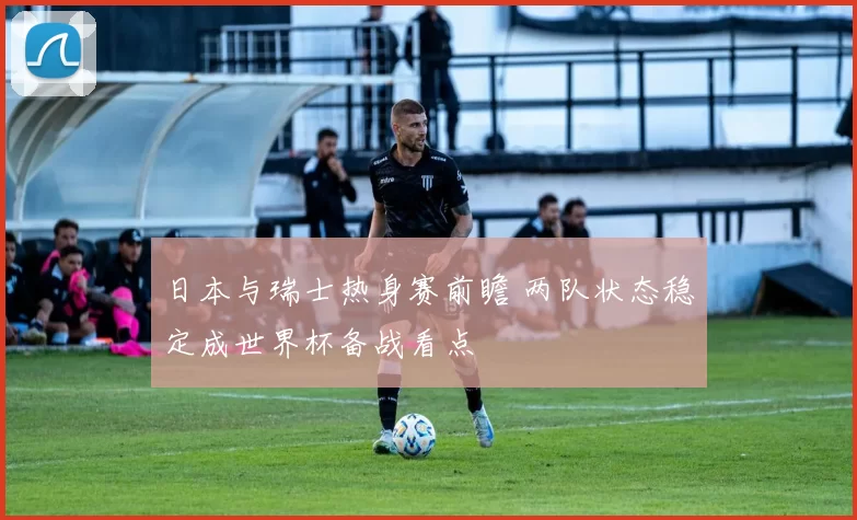 日本与瑞士热身赛前瞻 两队状态稳定成世界杯备战看点