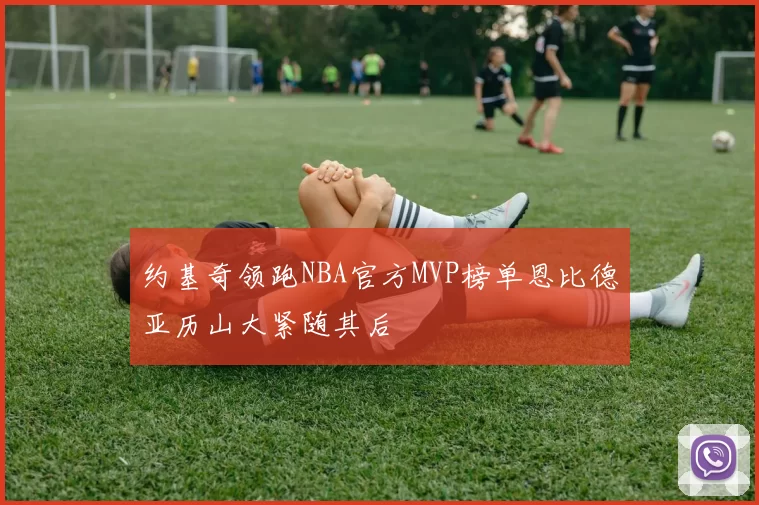 约基奇领跑NBA官方MVP榜单恩比德亚历山大紧随其后