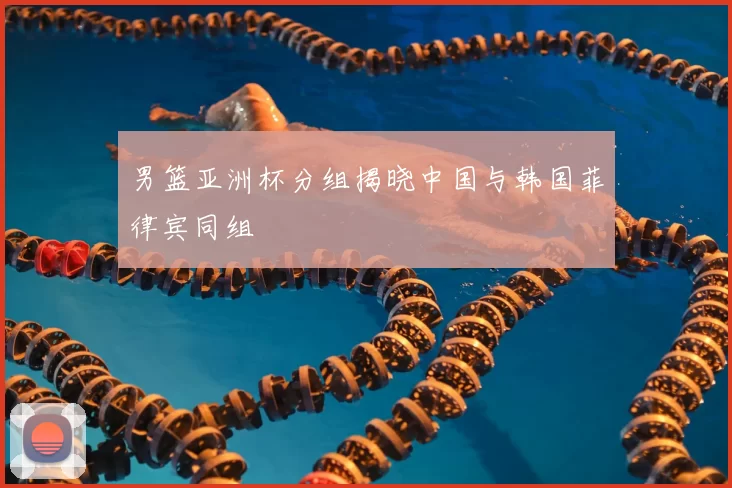 男篮亚洲杯分组揭晓中国与韩国菲律宾同组