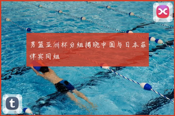 男篮亚洲杯分组揭晓中国与日本菲律宾同组