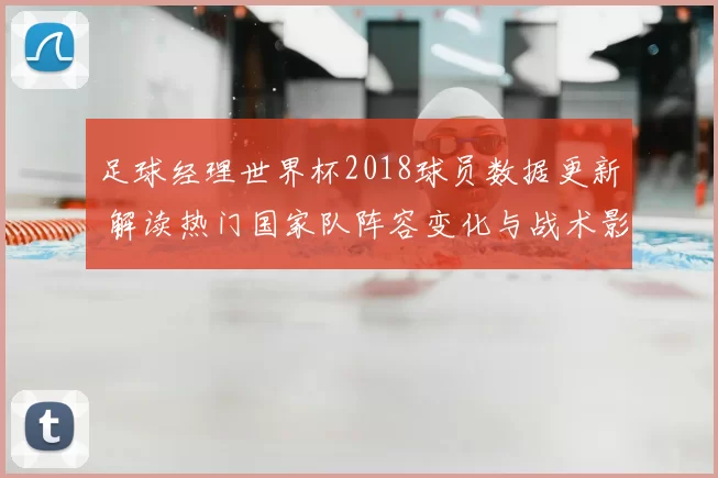 足球经理世界杯2018球员数据更新 解读热门国家队阵容变化与战术影响