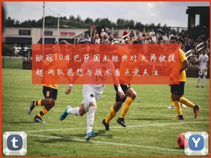 欧冠10年巴萨国米经典对决再被提起 两队恩怨与战术看点受关注