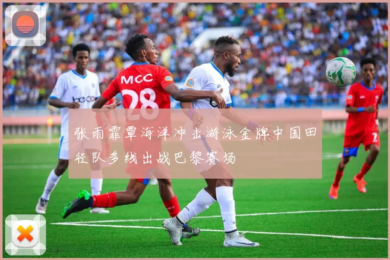 张雨霏覃海洋冲击游泳金牌中国田径队多线出战巴黎赛场